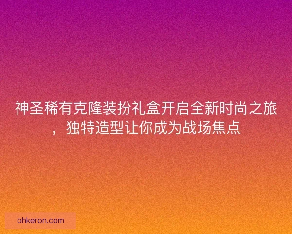 神圣稀有克隆装扮礼盒开启全新时尚之旅，独特造型让你成为战场焦点