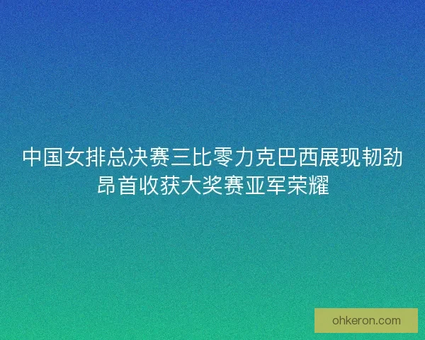 中国女排总决赛三比零力克巴西展现韧劲昂首收获大奖赛亚军荣耀