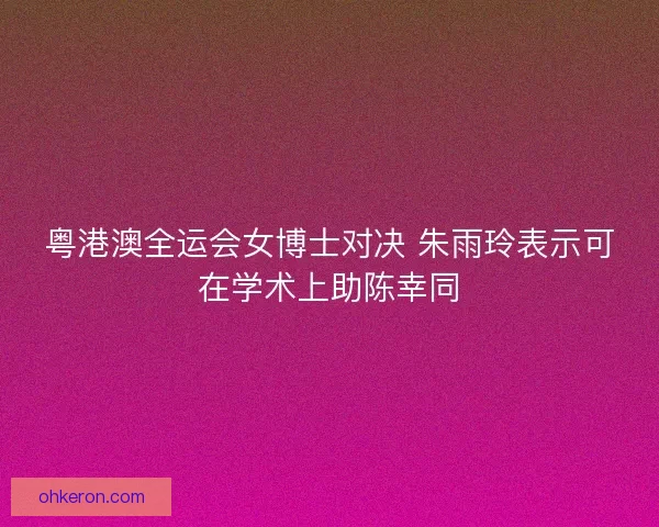 粤港澳全运会女博士对决 朱雨玲表示可在学术上助陈幸同