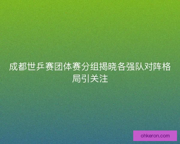 成都世乒赛团体赛分组揭晓各强队对阵格局引关注