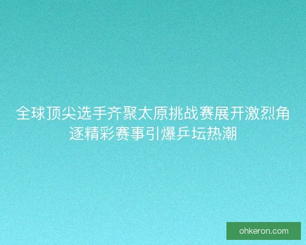 全球顶尖选手齐聚太原挑战赛展开激烈角逐精彩赛事引爆乒坛热潮