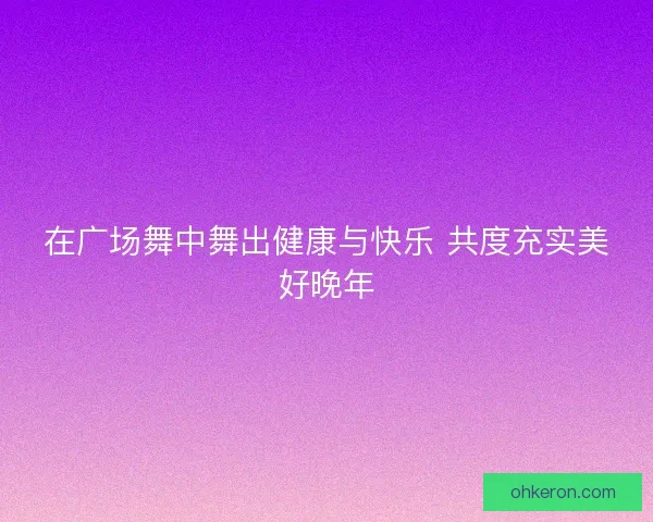 在广场舞中舞出健康与快乐 共度充实美好晚年